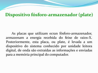 Dispositivo fósforo-armazenador (plate)
As placas que utilizam ecran fósforo-armazenador,
armazenam a energia recebida do feixe de raios-X.
Posteriormente, esta placa, ou plate, é levada a um
dispositivo do sistema conhecido por unidade leitora
digital, de onda são extraídas as informações e enviadas
para a memória principal do computador.
 