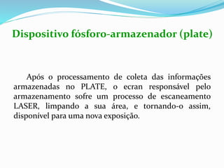 Após o processamento de coleta das informações
armazenadas no PLATE, o ecran responsável pelo
armazenamento sofre um processo de escaneamento
LASER, limpando a sua área, e tornando-o assim,
disponível para uma nova exposição.
Dispositivo fósforo-armazenador (plate)
 