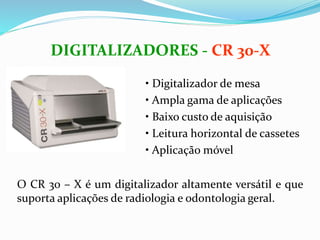 DIGITALIZADORES - CR 30-X
• Digitalizador de mesa
• Ampla gama de aplicações
• Baixo custo de aquisição
• Leitura horizontal de cassetes
• Aplicação móvel
O CR 30 – X é um digitalizador altamente versátil e que
suporta aplicações de radiologia e odontologia geral.
 