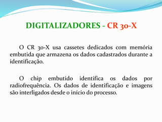 O CR 30-X usa cassetes dedicados com memória
embutida que armazena os dados cadastrados durante a
identificação.
O chip embutido identifica os dados por
radiofrequência. Os dados de identificação e imagens
são interligados desde o início do processo.
DIGITALIZADORES - CR 30-X
 
