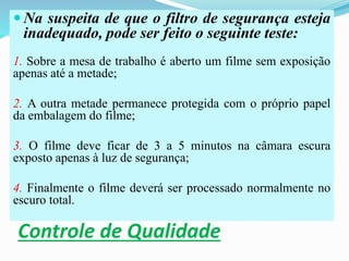 Controle de Qualidade
 Na suspeita de que o filtro de segurança esteja
inadequado, pode ser feito o seguinte teste:
1. Sobre a mesa de trabalho é aberto um filme sem exposição
apenas até a metade;
2. A outra metade permanece protegida com o próprio papel
da embalagem do filme;
3. O filme deve ficar de 3 a 5 minutos na câmara escura
exposto apenas à luz de segurança;
4. Finalmente o filme deverá ser processado normalmente no
escuro total.
 