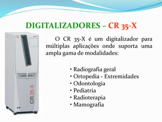 O CR 35-X é um digitalizador para
múltiplas aplicações onde suporta uma
ampla gama de modalidades:
DIGITALIZADORES – CR 35-X
• Radiografia geral
• Ortopedia - Extremidades
• Odontologia
• Pediatria
• Radioterapia
• Mamografia
 