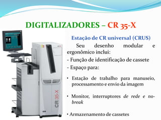 Estação de CR universal (CRUS)
Seu desenho modular e
ergonômico inclui:
- Função de identificação de cassete
- Espaço para:
• Estação de trabalho para manuseio,
processamento e envio da imagem
• Monitor, interruptores de rede e no-
break
• Armazenamento de cassetes
DIGITALIZADORES – CR 35-X
 