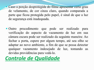 Controle de Qualidade
 Caso a porção desprotegida do filme apresentar certo grau
de velamento, de cor cinza claro, quando comparada a
parte que ficou protegida pelo papel, é sinal de que a luz
de segurança está inadequada.
 Outro procedimento que pode ser realizado para
verificação do aspecto de vazamento de luz em sua
câmara escura pode ser realizado da seguinte maneira: Ao
fechar a porta, espere por algum tempo, até seu olho se
adaptar ao novo ambiente, a fim de que se possa detectar
qualquer vazamento indesejado de luz, tomando as
devidas providências para vedá-lo.
 