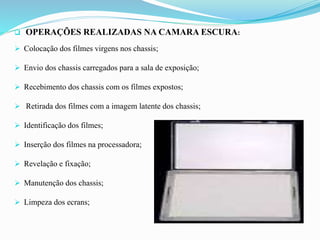  OPERAÇÕES REALIZADAS NA CAMARA ESCURA:
 Colocação dos filmes virgens nos chassis;
 Envio dos chassis carregados para a sala de exposição;
 Recebimento dos chassis com os filmes expostos;
 Retirada dos filmes com a imagem latente dos chassis;
 Identificação dos filmes;
 Inserção dos filmes na processadora;
 Revelação e fixação;
 Manutenção dos chassis;
 Limpeza dos ecrans;
 