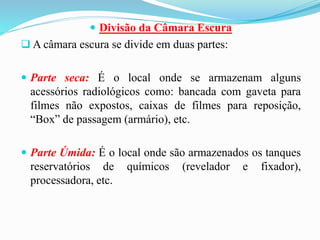  Divisão da Câmara Escura
 A câmara escura se divide em duas partes:
 Parte seca: É o local onde se armazenam alguns
acessórios radiológicos como: bancada com gaveta para
filmes não expostos, caixas de filmes para reposição,
“Box” de passagem (armário), etc.
 Parte Úmida: É o local onde são armazenados os tanques
reservatórios de químicos (revelador e fixador),
processadora, etc.
 