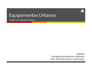 ì	
  
Equipamentos	
  Urbanos	
  
Projeto	
  de	
  Habitação	
  Cole1va	
  
UNIPLAN	
  
Faculdade	
  de	
  Arquitetura	
  e	
  Urbanismo	
  
Profs.	
  Ana	
  Cris1na	
  Castro	
  |	
  Carla	
  Freitas	
  	
  
 