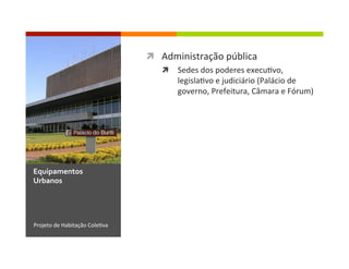 ì  Administração	
  pública	
  
ì  Sedes	
  dos	
  poderes	
  execu1vo,	
  
legisla1vo	
  e	
  judiciário	
  (Palácio	
  de	
  
governo,	
  Prefeitura,	
  Câmara	
  e	
  Fórum)	
  
Projeto	
  de	
  Habitação	
  Cole1va	
  
Equipamentos	
  
Urbanos	
  
 