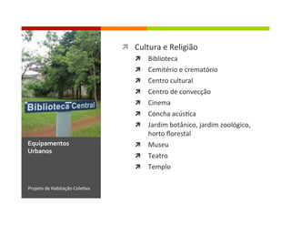 ì  Cultura	
  e	
  Religião	
  
ì  Biblioteca	
  
ì  Cemitério	
  e	
  crematório	
  
ì  Centro	
  cultural	
  
ì  Centro	
  de	
  convecção	
  
ì  Cinema	
  
ì  Concha	
  acús1ca	
  
ì  Jardim	
  botânico,	
  jardim	
  zoológico,	
  
horto	
  ﬂorestal	
  
ì  Museu	
  
ì  Teatro	
  
ì  Templo	
  
Projeto	
  de	
  Habitação	
  Cole1va	
  
Equipamentos	
  
Urbanos	
  
 