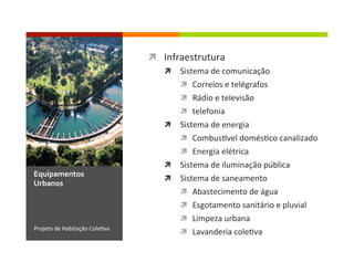 ì  Infraestrutura	
  
ì  Sistema	
  de	
  comunicação	
  
ì  Correios	
  e	
  telégrafos	
  
ì  Rádio	
  e	
  televisão	
  
ì  telefonia	
  
ì  Sistema	
  de	
  energia	
  
ì  Combusdvel	
  domés1co	
  canalizado	
  
ì  Energia	
  elétrica	
  
ì  Sistema	
  de	
  iluminação	
  pública	
  
ì  Sistema	
  de	
  saneamento	
  
ì  Abastecimento	
  de	
  água	
  
ì  Esgotamento	
  sanitário	
  e	
  pluvial	
  
ì  Limpeza	
  urbana	
  
ì  Lavanderia	
  cole1va	
  Projeto	
  de	
  Habitação	
  Cole1va	
  
Equipamentos	
  
Urbanos	
  
 