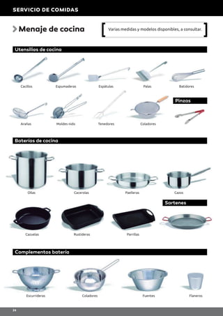 Menaje de cocina
Complementos batería
Escurrideras Coladores Fuentes Flaneros
Baterías de cocina
Sartenes
Ollas
Cazuelas Rustideras Parrillas
Cacerolas Paelleras Cazos
Utensilios de cocina
Pinzas
Cacillos
Arañas Moldes nido Tenedores Coladores
Espumaderas Espátulas Palas Batidores
Varias medidas y modelos disponibles, a consultar.
SERVICIO DE COMIDAS
24
 