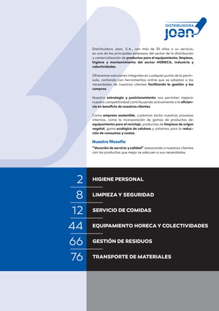 Distribuidora Joan, S.A., con más de 35 años a su servicio,
es una de las principales empresas del sector de la distribución
y comercialización de productos para el equipamiento, limpieza,
higiene y mantenimiento del sector HORECA, industria y
colectividades.
 
Ofrecemos soluciones integrales en cualquier punto de la penín-
sula, contando con herramientas online que se adaptan a las
necesidades de nuestros clientes facilitando la gestión y las
compras.
 
Nuestra estrategia y posicionamiento nos permiten mejorar
nuestra competitividad contribuyendo activamente a la eficien-
cia en beneficio de nuestros clientes.
 
Como empresa sostenible, cuidamos tanto nuestros procesos
internos, como la incorporación de gamas de productos de:
equipamiento para el reciclaje, productos de limpieza de origen
vegetal, gama ecológica de celulosa y sistemas para la reduc-
ción de consumos ycostes.
 
Nuestra filosofía
“Vocación de servicio ycalidad” asesorando a nuestros clientes
con los productos que mejor se adecuen a sus necesidades.
HIGIENE PERSONAL
LIMPIEZAY SEGURIDAD
SERVICIO DE COMIDAS
EQUIPAMIENTO HORECAY COLECTIVIDADES
GESTIÓN DE RESIDUOS
TRANSPORTE DE MATERIALES
8
12
44
66
76
2
 