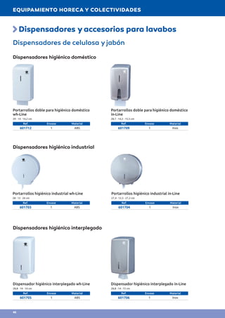Dispensadores yaccesorios para lavabos
Dispensadores de celulosa y jabón
Dispensadores higiénico doméstico
Dispensadores higiénico industrial
Dispensadores higiénico interplegado
Portarrollos doble para higiénico doméstico
wh-Line
29 · 14 · 14,2 cm
Ref. Envase Material
601712 1 ABS
Portarrollos doble para higiénico doméstico
in-Line
28,7 · 14,2 · 15,5 cm
Ref. Envase Material
601709 1 Inox
Portarrollos higiénico industrial in-Line
27,4 · 12,5 · 27,2 cm
Ref. Envase Material
601704 1 Inox
Portarrollos higiénico industrial wh-Line
28 · 12 · 26 cm
Ref. Envase Material
601703 1 ABS
Dispensador higiénico interplegado wh-Line
28,8 · 14 · 14 cm
Ref. Envase Material
601705 1 ABS
Dispensador higiénico interplegado in-Line
28,8 · 14 · 15 cm
Ref. Envase Material
601706 1 Inox
EQUIPAMIENTO HORECA Y COLECTIVIDADES
46
 