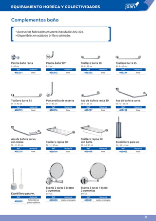 Complementos baño
Percha baño recta
7 · 4,5 cm
Ref. Material
400211 Inox
Percha baño 90º
8 · 7 cm
Ref. Material
400212 Inox
Toallero barra 30
30 · 8 · 4,5 cm
Ref. Material
400213 Inox
Toallero barra 45
45 · 8 · 4,5 cm
Ref. Material
400214 Inox
Toallero barra 55
55 · 8 · 4,5 cm
Ref. Material
400215 Inox
Portarrollos de reserva
17 · 8 · 4,5 cm
Ref. Material
400216 Inox
Asa de bañera recta 30
30 · 9 · 4,5 cm
Ref. Material
400217 Inox
Toallero repisa 50
53 · 12 · 27 cm
Ref. Material
400019 Inox
Escobillero para wc
Ref. Material
400039
Polietileno/
polipropileno
Espejo 2 caras 2 brazos
3 aumentos
Ø19 cm
Ref. Material
400020 Latón cromado
Espejo 2 caras 1 brazo
3 aumentos
Ø19 cm
Ref. Material
400021 Latón cromado
Asa de bañera curva
50 · 12 · 4,5 cm
Ref. Material
400218 Inox
Toallero repisa 50
con barra
53 · 4,5 · 27 cm
Ref. Material
400018 Inox
Asa de bañera curva
con repisa
50 · 12 · 4,5 cm
Ref. Material
400219 Inox
Escobillero para wc
9,5 · 9,5 · 27 cm
Ref. Material
400002 Inox
• Accesorios fabricados en acero inoxidable AISI 304.
• Disponibles en acabado brillo o satinado.
EQUIPAMIENTO HORECA Y COLECTIVIDADES
49
 
