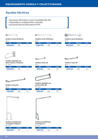 Asidero recto 30 blanco
30 cm
Ref. Material Color
400026WH PVC
Asidero pared/suelo
3 anclajes 70 blanco
70 · 75 cm
Ref. Material Color
400030WH PVC
Asidero recto 40 blanco
40 cm
Ref. Material Color
400027WH PVC
Asidero pared/suelo
3 anclajes 75
80 · 16 cm
Ref. Material Color
400031SS Inox
Asidero recto 60 blanco
60 cm
Ref. Material Color
400028WH PVC
Asidero recto 60
60 cm
Ref. Material Color
400028SS Inox
Asidero recto 30
30 cm
Ref. Material Color
400026SS Inox
Asidero abatible con
placa trasera 70 blanco
70 · 16 cm
Ref. Material Color
400029WH PVC
Asidero abatible con
portarrollos 80
75 · 75 cm
Ref. Material Color
400032SS Inox
Asidero recto 40
40 cm
Ref. Material Color
400027SS Inox
Ayudas técnicas
• Accesorios fabricados en acero inoxidable AISI 304.
• Disponibles en acabado brillo o satinado.
• Accesorios blancos fabricados en PVC.
EQUIPAMIENTO HORECA Y COLECTIVIDADES
50
 