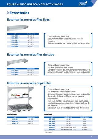 Estanterías
Estanterías murales fijas lisas
Estanterías murales fijas de tubo		
Estanterías murales regulables
Ref. Medidas (cm)
EML-1025 100 · 25 · 25
EML-1425 140 · 25 · 25
EML-1825 180 · 25 · 25
EML-1040 100 · 40 · 25
EML-1440 140 · 40 · 25
EML-1840 180 · 40 · 25
Ref. Medidas (cm)
EMT-1240 120 · 40 · 15
EMT-1640 160 · 40 · 15
EMT-1840 180 · 40 · 15
Montantes
Ref. Medidas (cm)
MER-60 60 · 2,8
MER-100 100 · 2,8
MER-150 150 · 2,8
Estantes
Ref. Medidas (cm) Tipo de estante
ER-1025 100 · 25 Liso
ER-1425 140 · 25 Liso
ER-1040 100 · 40 Liso
ER-1440 140 · 40 Liso
EI-1025 100 · 25 (para 4 GN 1/6*) Inclinado
EI-1040 100 · 40 (para 4 GN 1/3*) Inclinado
* No incluidas
• Construidos en acero inox.
• Se suministran con tacos metálicos para su
sujeción.
• Pestaña posterior para evitar golpes en las paredes.
• Construidas en acero inox.
• Estante de tubo de 25 x 25mm.
• Cartabón en chapa de 2mm, completamente soldados.
• Se suministran con tacos metálicos para su sujeción.
• Construidas en acero inox.
• Estantes con cartabones incluidos.
• Se suministran con tacos metálicos para su sujeción.
• Separadas de la pared 22mm para el paso de
instalaciones.
• Muy fácil montaje y desmontaje para su limpieza.
• Montantes rasurados, permiten regular la altura de
los estantes.
• Se ajustan a las necesidades concretas del usuario.
EQUIPAMIENTO HORECA Y COLECTIVIDADES
59
 