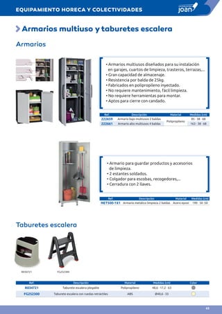 Armarios multiuso ytaburetes escalera
Armarios
Ref. Descripción Material Medidas (cm)
222659 Armario bajo multiusos 2 baldas
Polipropileno
85 · 38 · 68
222661 Armario alto multiusos 4 baldas 163 · 38 · 68
Ref. Descripción Material Medidas (cm)
NET500-1X1 Armario metálico limpieza 2 baldas Acero epoxi 190 · 50 ·50
Taburetes escalera
Ref. Descripción Material Medidas (cm) Color
R034721 Taburete escalera plegable Polipropileno 48,6 · 17,2 · 63
FG252300 Taburete escalera con ruedas retráctiles ABS Ø40,6 · 33
R034721 FG252300
• Armario para guardar productos y accesorios
de limpieza.
• 2 estantes soldados.	
• Colgador para escobas, recogedores,...	
• Cerradura con 2 llaves.
• Armarios multiusos diseñados para su instalación
en garajes, cuartos de limpieza, trasteros, terrazas,...
• Gran capacidad de almacenaje.
• Resistencia por balda de 25kg.
• Fabricados en polipropileno inyectado.
• No requiere mantenimiento, fácil limpieza.
• No requiere herramientas para montar.
• Aptos para cierre con candado.
EQUIPAMIENTO HORECA Y COLECTIVIDADES
63
 