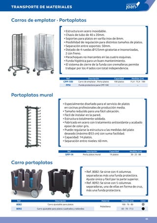 Carros de emplatar · Portaplatos
• Estructura en acero inoxidable.
• Chasis de tubo de 40 x 20mm.
• Soportes para platos en varilla inox de 8mm.
• Posibilidad de regulación para distintos tamaños de platos.
• Separación entre soportes: 50mm.
• Dotado de 4 ruedas Ø125mm giratorias e insonorizadas,
2 con freno.
• Parachoques no marcantes en las cuatro esquinas.
• Funda higiénica para un buen mantenimiento.
• El sistema de cierre de la funda con cremalleras permite
trabajar por los 4 lados con total independencia.
Ref. Descripción Capacidad Medidas (cm)
CPP-100 Carro de emplatar · Porta platos 100 platos 75,4 · 75,4 · 180
FPH Funda protectora para CPP-100 – –
Portaplatos mural
• Especialmente diseñado para el servicio de platos
en cocinas profesionales de producción media.
• Tamaño reducido para una fácil ubicación.
• Fácil de instalar en la pared.
• Estructura totalmente soldada.
• Fabricado en acero con tratamiento antioxidante y acabado
epoxi de color gris.
• Puede regularse la estructura a las medidas del plato
deseado (máximo Ø33 cm) con suma facilidad.
• Capacidad: 14 platos.
• Separación entre niveles: 60 mm.
Ref. Descripción Capacidad Medidas (cm)
SPP-14 Porta platos mural 14 platos 30 · 25 · 88
Ref. Descripción Material Medidas (cm) Color
8082 Carro ajustable para platos
Polietileno
100 · 76 · 80
8092 Carro ajustable para platos cuadrados y redondos 83 · 70 · 77,5
Carro portaplatos
• Ref. 8082: Se sirve con 4 columnas
separadoras más una funda protectora.
Ajuste único y fácil por la parte superior.
• Ref. 8092: Se sirve con 5 columnas
separadoras, una de ellas en forma de cruz,
más una funda protectora.
TRANSPORTE DE MATERIALES
83
 