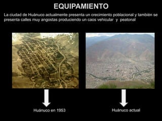 EQUIPAMIENTO
La ciudad de Huánuco actualmente presenta un crecimiento poblacional y también se
presenta calles muy angostas produciendo un caos vehicular y peatonal
Huánuco actualHuánuco en 1953
 