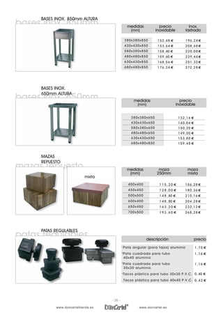 medidas
(mm)
precio
inoxidable
380x380x650
430x430x650
580x380x650
480x480x650
630x430x650
680x480x850
132,16 €
140,04 €
150,20 €
149,00 €
153,80 €
159,48 €
bases inox. 850mm
BASES INOX. 850mm ALTURA
inox/peso
medidas
(mm)
precio
inoxidable
380x380x850
430x430x850
580x380x850
480x480x850
630x430x850
680x480x850
152,48 €
153,64 €
158,40 €
159,60 €
168,56 €
176,24 €
inox.
lastrado
196,24 €
208,68 €
220,08 €
239,44 €
251,32 €
272,28 €
mazas repuesto
MAZAS
REPUESTO
inox/peso
medidas
(mm)
maza
250mm
maza
mixta
400x400
450x450
500x500
600x400
650x450
700x500
1 1 5 , 2 0 €
1 2 8 , 0 0 €
1 4 8 , 80 €
1 4 8 , 80 €
1 6 3 , 2 0 €
1 9 3 , 6 0 €
156,28 €
180,36 €
210,16 €
204,28 €
232,12 €
268,28 €
bases inox. 650mm
BASES INOX.
650mm ALTURA
250mm maza mixtamixta
patas regulables
PATAS REGULABLES
descripción precio
1
Pata angular (para tajos) aluminio
2
Pata cuadrada para tubo
40x40 aluminio
3
Pata cuadrada para tubo
30x30 aluminio
4
Tacos plástico para tubo 30x30 P.V.C.
Tacos plástico para tubo 40x40 P.V.C.
1,75 €
1,16 €
1,16 €
0,40 €
0,42 €
interior 3/5/10 11:52 Página 29
- 26 -
 