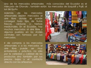Uno de los mercados artesanales más conocidos del Ecuador es el
mercado de Otavalo ; también están los mercados de Saquisilí y Pujilí, al
sur de Quito.
Además     de     los   mercados
artesanales existen mercados al
aire libre donde se puede
conseguir todo tipo de frutas
frescas,  verduras    y   hierbas
medicinales. En el Ecuador, hay
muchos mercados al aire libre y
algunos pueblos en los Andes
centrales son famosos por sus
mercados.

Ir de compras a los mercados
artesanales o a los mercados al
aire   libre   puede    ser muy
entretenido y práctico, no sólo
por la variedad y calidad de los
productos sino también por sus
precios bajos y el contacto
directo con los artesanos.
 