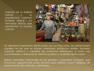 Además de su belleza
natural      y       su
arquitectura colonial,
Ecuador ofrece      sus
mercados típicos, que
representan su riqueza
cultural.




Un elemento importante del Ecuador son sus mercados, de sobremanera
aquellos en los que se reúnen artesanías, productos textiles, bisutería,
creación artística y variedad de productos elaborados a mano por
comunidades o artesanos en distintos pueblos y ciudades del Ecuador.

Existen mercados artesanales en las grandes y pequeñas ciudades, que
funcionan regularmente entre semana pero ofertan mayor variedad de
productos los días sábados y domingos.
 