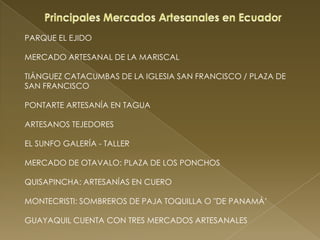 PARQUE EL EJIDO

MERCADO ARTESANAL DE LA MARISCAL

TIÁNGUEZ CATACUMBAS DE LA IGLESIA SAN FRANCISCO / PLAZA DE
SAN FRANCISCO

PONTARTE ARTESANÍA EN TAGUA

ARTESANOS TEJEDORES

EL SUNFO GALERÍA - TALLER

MERCADO DE OTAVALO: PLAZA DE LOS PONCHOS

QUISAPINCHA: ARTESANÍAS EN CUERO

MONTECRISTI: SOMBREROS DE PAJA TOQUILLA O "DE PANAMÁ’

GUAYAQUIL CUENTA CON TRES MERCADOS ARTESANALES
 