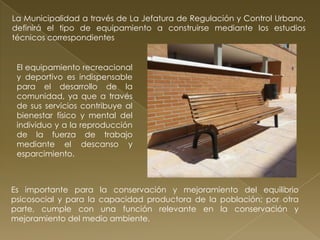 La Municipalidad a través de La Jefatura de Regulación y Control Urbano,
definirá el tipo de equipamiento a construirse mediante los estudios
técnicos correspondientes


 El equipamiento recreacional
 y deportivo es indispensable
 para el desarrollo de la
 comunidad, ya que a través
 de sus servicios contribuye al
 bienestar físico y mental del
 individuo y a la reproducción
 de la fuerza de trabajo
 mediante el descanso y
 esparcimiento.



Es importante para la conservación y mejoramiento del equilibrio
psicosocial y para la capacidad productora de la población; por otra
parte, cumple con una función relevante en la conservación y
mejoramiento del medio ambiente.
 