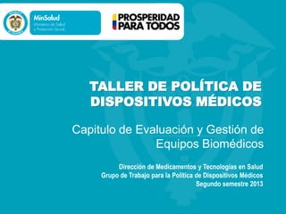 TALLER DE POLÍTICA DE
DISPOSITIVOS MÉDICOS
Capitulo de Evaluación y Gestión de
Equipos Biomédicos
Dirección de Medicamentos y Tecnologías en Salud
Grupo de Trabajo para la Política de Dispositivos Médicos
Segundo semestre 2013
 