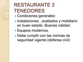 RESTAURANTE 3
TENEDORES
 Condiciones generales:
 Instalaciones , acabados y mobiliario
en buen estado. Buenas calidad.
 Equipos modernos.
 Debe cumplir con las normas de
seguridad vigente (defensa civil)
 