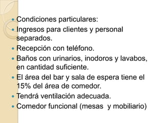  Condiciones particulares:
 Ingresos para clientes y personal
separados.
 Recepción con teléfono.
 Baños con urinarios, inodoros y lavabos,
en cantidad suficiente.
 El área del bar y sala de espera tiene el
15% del área de comedor.
 Tendrá ventilación adecuada.
 Comedor funcional (mesas y mobiliario)
 