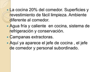 La cocina 20% del comedor. Superficies y
revestimiento de fácil limpieza. Ambiente
diferente al comedor.
 Agua fría y caliente en cocina, sistema de
refrigeración y conservación.
 Campanas extractoras.
 Aquí ya aparece el jefe de cocina , el jefe
de comedor y personal subordinado.
 