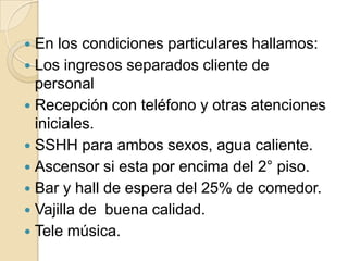  En los condiciones particulares hallamos:
 Los ingresos separados cliente de
personal
 Recepción con teléfono y otras atenciones
iniciales.
 SSHH para ambos sexos, agua caliente.
 Ascensor si esta por encima del 2° piso.
 Bar y hall de espera del 25% de comedor.
 Vajilla de buena calidad.
 Tele música.
 