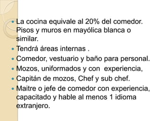  La cocina equivale al 20% del comedor.
Pisos y muros en mayólica blanca o
similar.
 Tendrá áreas internas .
 Comedor, vestuario y baño para personal.
 Mozos, uniformados y con experiencia,
 Capitán de mozos, Chef y sub chef.
 Maitre o jefe de comedor con experiencia,
capacitado y hable al menos 1 idioma
extranjero.
 