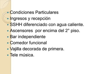  Condiciones Particulares
 Ingresos y recepción
 SSHH diferenciado con agua caliente.
 Ascensores por encima del 2° piso.
 Bar independiente
 Comedor funcional
 Vajilla decorada de primera.
 Tele música.
 
