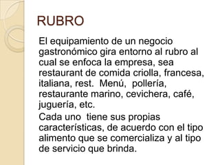 RUBRO
El equipamiento de un negocio
gastronómico gira entorno al rubro al
cual se enfoca la empresa, sea
restaurant de comida criolla, francesa,
italiana, rest. Menú, pollería,
restaurante marino, cevichera, café,
juguería, etc.
Cada uno tiene sus propias
características, de acuerdo con el tipo
alimento que se comercializa y al tipo
de servicio que brinda.
 