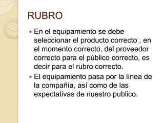 RUBRO
 En el equipamiento se debe
seleccionar el producto correcto , en
el momento correcto, del proveedor
correcto para el público correcto, es
decir para el rubro correcto.
 El equipamiento pasa por la línea de
la compañía, así como de las
expectativas de nuestro publico.
 