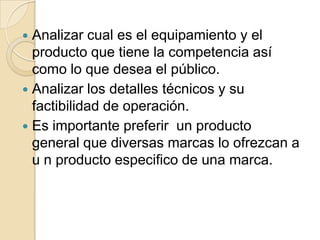  Analizar cual es el equipamiento y el
producto que tiene la competencia así
como lo que desea el público.
 Analizar los detalles técnicos y su
factibilidad de operación.
 Es importante preferir un producto
general que diversas marcas lo ofrezcan a
u n producto especifico de una marca.
 