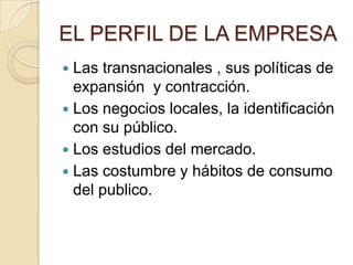EL PERFIL DE LA EMPRESA
 Las transnacionales , sus políticas de
expansión y contracción.
 Los negocios locales, la identificación
con su público.
 Los estudios del mercado.
 Las costumbre y hábitos de consumo
del publico.
 