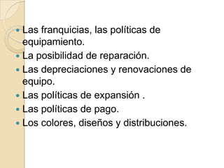  Las franquicias, las políticas de
equipamiento.
 La posibilidad de reparación.
 Las depreciaciones y renovaciones de
equipo.
 Las políticas de expansión .
 Las políticas de pago.
 Los colores, diseños y distribuciones.
 