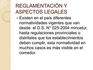 REGLAMENTACIÓN Y
ASPECTOS LEGALES
 Existen en el país diferentes
normatividades vigentes que van
desde el D.S. N° 025-2004 mincetur,
hasta regulaciones provinciales o
distritales que los establecimientos
deben cumplir, esta normatividad en
muchos casos es más visible en el
comedor.
 