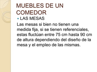 MUEBLES DE UN
COMEDOR
 LAS MESAS
Las mesas si bien no tienen una
medida fija, si se tienen referenciales,
estas fluctúan entre 75 cm hasta 90 cm
de altura dependiendo del diseño de la
mesa y el empleo de las mismas.
 