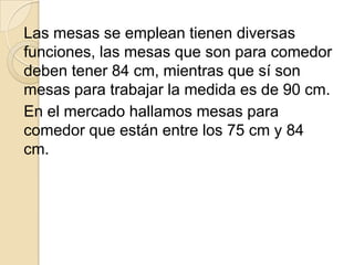 Las mesas se emplean tienen diversas
funciones, las mesas que son para comedor
deben tener 84 cm, mientras que sí son
mesas para trabajar la medida es de 90 cm.
En el mercado hallamos mesas para
comedor que están entre los 75 cm y 84
cm.
 