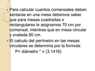  Para calcular cuantos comensales deben
sentarse en una mesa debemos saber
que para mesas cuadradas o
rectangulares le asignamos 70 cm por
comensal, mientras que en mesa circular
y ovalada 60 cm.
 El calculo del perímetro en las mesas
circulares se determina por la formula:
P= diámetro * π (3.1416)
 