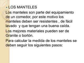  LOS MANTELES
Los manteles son parte del equipamiento
de un comedor, por este motivo los
manteles deben ser resistentes , de fácil
lavado y que tengan una buena caída.
Los mejores materiales pueden ser de
Granite o borlón.
Para calcular la medida de los manteles se
deben seguir los siguientes pasos:
 