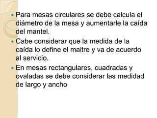  Para mesas circulares se debe calcula el
diámetro de la mesa y aumentarle la caída
del mantel.
 Cabe considerar que la medida de la
caída lo define el maitre y va de acuerdo
al servicio.
 En mesas rectangulares, cuadradas y
ovaladas se debe considerar las medidad
de largo y ancho
 