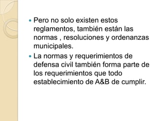  Pero no solo existen estos
reglamentos, también están las
normas , resoluciones y ordenanzas
municipales.
 La normas y requerimientos de
defensa civil también forma parte de
los requerimientos que todo
establecimiento de A&B de cumplir.
 