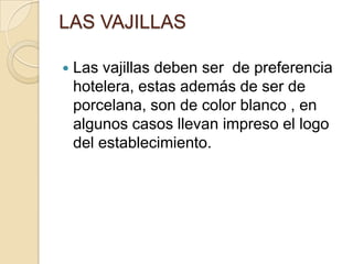 LAS VAJILLAS
 Las vajillas deben ser de preferencia
hotelera, estas además de ser de
porcelana, son de color blanco , en
algunos casos llevan impreso el logo
del establecimiento.
 