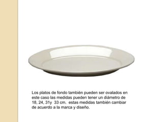 Los platos de fondo también pueden ser ovalados en
este caso las medidas pueden tener un diámetro de
18, 24, 31y 33 cm. estas medidas también cambiar
de acuerdo a la marca y diseño.
 