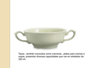 Tazas , también conocidos como cremeras , platos para cremas o
sopas, presentan diversas capacidades que van en alrededor de
320 ml.
 